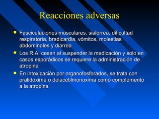 Reacciones adversasReacciones adversas
 Fasciculaciones musculares, sialorrea, dificultadFasciculaciones musculares, sialorrea, dificultad
respiratoria, bradicardia, vómitos, molestiasrespiratoria, bradicardia, vómitos, molestias
abdominales y diarreaabdominales y diarrea
 Los R.A. cesan al suspender la medicación y solo enLos R.A. cesan al suspender la medicación y solo en
casos esporádicos se requiere la administración decasos esporádicos se requiere la administración de
atropinaatropina
 En intoxicación por organofosforados, se trata conEn intoxicación por organofosforados, se trata con
pralidoxima o deiacetilmonoxima como complementopralidoxima o deiacetilmonoxima como complemento
a la atropinaa la atropina
 