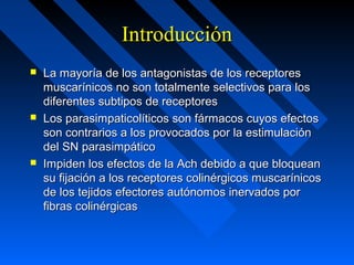 IntroducciónIntroducción
 La mayoría de los antagonistas de los receptoresLa mayoría de los antagonistas de los receptores
muscarínicos no son totalmente selectivos para losmuscarínicos no son totalmente selectivos para los
diferentes subtipos de receptoresdiferentes subtipos de receptores
 Los parasimpaticolíticos son fármacos cuyos efectosLos parasimpaticolíticos son fármacos cuyos efectos
son contrarios a los provocados por la estimulaciónson contrarios a los provocados por la estimulación
del SN parasimpáticodel SN parasimpático
 Impiden los efectos de la Ach debido a que bloqueanImpiden los efectos de la Ach debido a que bloquean
su fijación a los receptores colinérgicos muscarínicossu fijación a los receptores colinérgicos muscarínicos
de los tejidos efectores autónomos inervados porde los tejidos efectores autónomos inervados por
fibras colinérgicasfibras colinérgicas
 