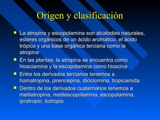 Origen y clasificaciónOrigen y clasificación
 La atropina y escopolamina son alcalodies naturales,La atropina y escopolamina son alcalodies naturales,
ésteres orgánicos de un ácido aromático, el ácidoésteres orgánicos de un ácido aromático, el ácido
trópico y una base orgánica terciaria como latrópico y una base orgánica terciaria como la
atropinaatropina
 En las plantas, la atropina se encuentra comoEn las plantas, la atropina se encuentra como
hiosciamina y la escopolamina como hioscinahiosciamina y la escopolamina como hioscina
 Entre los derivados terciarios tenemos aEntre los derivados terciarios tenemos a
homatropina, pirencepina, diciclomina, tropicamidahomatropina, pirencepina, diciclomina, tropicamida
 Dentro de los derivados cuaternarios tenemos aDentro de los derivados cuaternarios tenemos a
metilatropina, metilescopolamina, escopolamina,metilatropina, metilescopolamina, escopolamina,
ipratropio, tiotropioipratropio, tiotropio
 