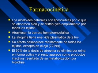 FarmacocinéticaFarmacocinética
 Los alcaloides naturales son liposolubles por lo queLos alcaloides naturales son liposolubles por lo que
se absorben bien y se distribuyen ampliamente porse absorben bien y se distribuyen ampliamente por
todos los tejidostodos los tejidos
 Atraviesan la barrera hematoencefálicaAtraviesan la barrera hematoencefálica
 La atropina tiene una vida plasmática de 2 hrsLa atropina tiene una vida plasmática de 2 hrs
 Su efecto desaparece rápidamente de todos losSu efecto desaparece rápidamente de todos los
tejidos, excepto en el ojo (72 hrs)tejidos, excepto en el ojo (72 hrs)
 El 60% de la dosis de atropina se elimina por orinaEl 60% de la dosis de atropina se elimina por orina
en forma activa y el resto aparece como productosen forma activa y el resto aparece como productos
inactivos resultado de su metabolización porinactivos resultado de su metabolización por
hidrólisishidrólisis
 