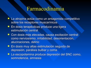 FarmacodinamiaFarmacodinamia
 La atropina actúa como un antagonista competitivoLa atropina actúa como un antagonista competitivo
sobre los receptores muscarínicossobre los receptores muscarínicos
 En dosis terapéuticas produce una ligeraEn dosis terapéuticas produce una ligera
estimulación centralestimulación central
 Con dosis más elevadas, causa excitación centralCon dosis más elevadas, causa excitación central
como nerviosismo, irritabilidad, desorientación,como nerviosismo, irritabilidad, desorientación,
alucinaciones, delirioalucinaciones, delirio
 En dosis muy altas estimulación seguida deEn dosis muy altas estimulación seguida de
depresión, parálisis bulbar y comadepresión, parálisis bulbar y coma
 La escopolamina produce depresión del SNC como,La escopolamina produce depresión del SNC como,
somnolencia, amnesiasomnolencia, amnesia
 