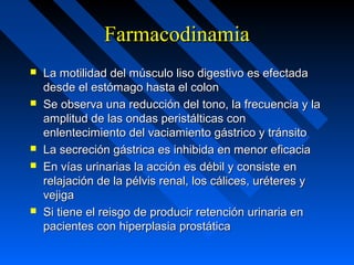 FarmacodinamiaFarmacodinamia
 La motilidad del músculo liso digestivo es efectadaLa motilidad del músculo liso digestivo es efectada
desde el estómago hasta el colondesde el estómago hasta el colon
 Se observa una reducción del tono, la frecuencia y laSe observa una reducción del tono, la frecuencia y la
amplitud de las ondas peristálticas conamplitud de las ondas peristálticas con
enlentecimiento del vaciamiento gástrico y tránsitoenlentecimiento del vaciamiento gástrico y tránsito
 La secreción gástrica es inhibida en menor eficaciaLa secreción gástrica es inhibida en menor eficacia
 En vías urinarias la acción es débil y consiste enEn vías urinarias la acción es débil y consiste en
relajación de la pélvis renal, los cálices, uréteres yrelajación de la pélvis renal, los cálices, uréteres y
vejigavejiga
 Si tiene el reisgo de producir retención urinaria enSi tiene el reisgo de producir retención urinaria en
pacientes con hiperplasia prostáticapacientes con hiperplasia prostática
 