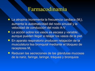 FarmacodinamiaFarmacodinamia
 La atropina incrementa la frecuencia cardiaca (MLa atropina incrementa la frecuencia cardiaca (M22),),
aumenta la automaticidad del nodo sinusal y laaumenta la automaticidad del nodo sinusal y la
velocidad de conducción del nodo A-Vvelocidad de conducción del nodo A-V
 La acción sobre los vasos es escasa y variable,La acción sobre los vasos es escasa y variable,
aunque pueden llegar a relajar los vasos de la pielaunque pueden llegar a relajar los vasos de la piel
 En aparato respiratorio producen relajación de laEn aparato respiratorio producen relajación de la
musculatura lisa bronquial mediante el bloqueo demusculatura lisa bronquial mediante el bloqueo de
receptores Mreceptores M33
 Reducen las secreciones de las glándulas mucosasReducen las secreciones de las glándulas mucosas
de la nariz, faringe, laringe, tráquea y bronquiosde la nariz, faringe, laringe, tráquea y bronquios
 
