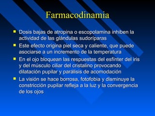 FarmacodinamiaFarmacodinamia
 Dosis bajas de atropina o escopolamina inhiben laDosis bajas de atropina o escopolamina inhiben la
actividad de las glándulas sudoríparasactividad de las glándulas sudoríparas
 Este efecto origina piel seca y caliente, que puedeEste efecto origina piel seca y caliente, que puede
asociarse a un incremento de la temperaturaasociarse a un incremento de la temperatura
 En el ojo bloquean las respuestas del esfínter del irisEn el ojo bloquean las respuestas del esfínter del iris
y del músculo ciliar del cristalino provocandoy del músculo ciliar del cristalino provocando
dilatación pupilar y parálisis de acomodacióndilatación pupilar y parálisis de acomodación
 La visión se hace borrosa, fotofobia y disminuye laLa visión se hace borrosa, fotofobia y disminuye la
constricción pupilar refleja a la luz y la convergenciaconstricción pupilar refleja a la luz y la convergencia
de los ojosde los ojos
 