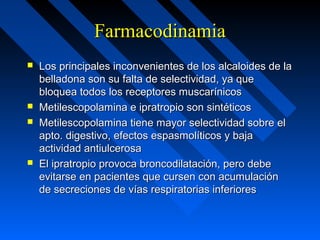 FarmacodinamiaFarmacodinamia
 Los principales inconvenientes de los alcaloides de laLos principales inconvenientes de los alcaloides de la
belladona son su falta de selectividad, ya quebelladona son su falta de selectividad, ya que
bloquea todos los receptores muscarínicosbloquea todos los receptores muscarínicos
 Metilescopolamina e ipratropio son sintéticosMetilescopolamina e ipratropio son sintéticos
 Metilescopolamina tiene mayor selectividad sobre elMetilescopolamina tiene mayor selectividad sobre el
apto. digestivo, efectos espasmolíticos y bajaapto. digestivo, efectos espasmolíticos y baja
actividad antiulcerosaactividad antiulcerosa
 El ipratropio provoca broncodilatación, pero debeEl ipratropio provoca broncodilatación, pero debe
evitarse en pacientes que cursen con acumulaciónevitarse en pacientes que cursen con acumulación
de secreciones de vías respiratorias inferioresde secreciones de vías respiratorias inferiores
 