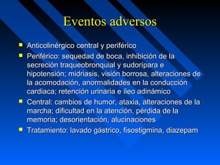 Eventos adversosEventos adversos
 Anticolinérgico central y periféricoAnticolinérgico central y periférico
 Periférico: sequedad de boca, inhibición de laPeriférico: sequedad de boca, inhibición de la
secreción traqueobronquial y sudorípara esecreción traqueobronquial y sudorípara e
hipotensión; midriasis, visión borrosa, alteraciones dehipotensión; midriasis, visión borrosa, alteraciones de
la acomodación, anormalidades en la conducciónla acomodación, anormalidades en la conducción
cardiaca; retención urinaria e íleo adinámicocardiaca; retención urinaria e íleo adinámico
 Central: cambios de humor, ataxia, alteraciones de laCentral: cambios de humor, ataxia, alteraciones de la
marcha; dificultad en la atención, pérdida de lamarcha; dificultad en la atención, pérdida de la
memoria; desorientación, alucinacionesmemoria; desorientación, alucinaciones
 Tratamiento: lavado gástrico, fisostigmina, diazepamTratamiento: lavado gástrico, fisostigmina, diazepam
 