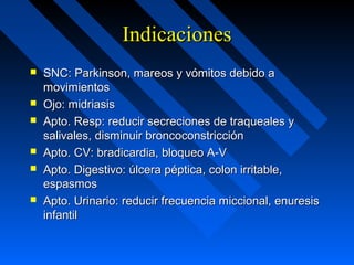 IndicacionesIndicaciones
 SNC: Parkinson, mareos y vómitos debido aSNC: Parkinson, mareos y vómitos debido a
movimientosmovimientos
 Ojo: midriasisOjo: midriasis
 Apto. Resp: reducir secreciones de traqueales yApto. Resp: reducir secreciones de traqueales y
salivales, disminuir broncoconstricciónsalivales, disminuir broncoconstricción
 Apto. CV: bradicardia, bloqueo A-VApto. CV: bradicardia, bloqueo A-V
 Apto. Digestivo: úlcera péptica, colon irritable,Apto. Digestivo: úlcera péptica, colon irritable,
espasmosespasmos
 Apto. Urinario: reducir frecuencia miccional, enuresisApto. Urinario: reducir frecuencia miccional, enuresis
infantilinfantil
 