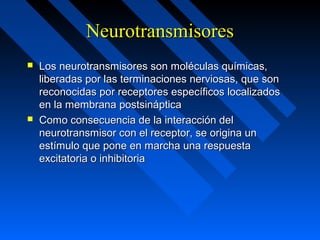 NeurotransmisoresNeurotransmisores
 Los neurotransmisores son moléculas químicas,Los neurotransmisores son moléculas químicas,
liberadas por las terminaciones nerviosas, que sonliberadas por las terminaciones nerviosas, que son
reconocidas por receptores específicos localizadosreconocidas por receptores específicos localizados
en la membrana postsinápticaen la membrana postsináptica
 Como consecuencia de la interacción delComo consecuencia de la interacción del
neurotransmisor con el receptor, se origina unneurotransmisor con el receptor, se origina un
estímulo que pone en marcha una respuestaestímulo que pone en marcha una respuesta
excitatoria o inhibitoriaexcitatoria o inhibitoria
 