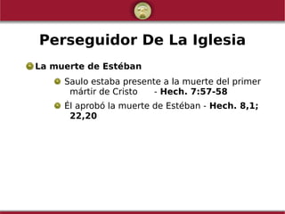 Perseguidor De La Iglesia
La muerte de Estéban
Saulo estaba presente a la muerte del primer
mártir de Cristo - Hech. 7:57-58
Él aprobó la muerte de Estéban - Hech. 8,1;
22,20
 