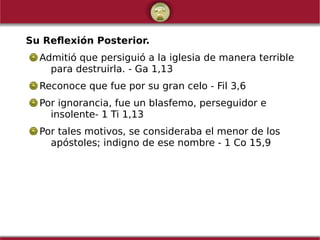 Su Reflexión Posterior.
Admitió que persiguió a la iglesia de manera terrible
para destruirla. - Ga 1,13
Reconoce que fue por su gran celo - Fil 3,6
Por ignorancia, fue un blasfemo, perseguidor e
insolente- 1 Ti 1,13
Por tales motivos, se consideraba el menor de los
apóstoles; indigno de ese nombre - 1 Co 15,9
 
