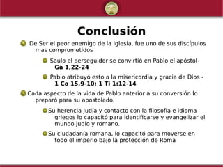 Conclusión
De Ser el peor enemigo de la Iglesia, fue uno de sus discípulos
mas comprometidos
Saulo el perseguidor se convirtió en Pablo el apóstol-
Ga 1,22-24
Pablo atribuyó esto a la misericordia y gracia de Dios -
1 Co 15,9-10; 1 Ti 1:12-14
Cada aspecto de la vida de Pablo anterior a su conversión lo
preparó para su apostolado.
Su herencia Judía y contacto con la filosofía e idioma
griegos lo capacitó para identificarse y evangelizar el
mundo judío y romano.
Su ciudadanía romana, lo capacitó para moverse en
todo el imperio bajo la protección de Roma
 