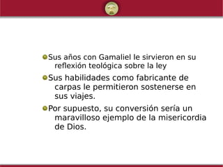 Sus años con Gamaliel le sirvieron en su
reflexión teológica sobre la ley
Sus habilidades como fabricante de
carpas le permitieron sostenerse en
sus viajes.
Por supuesto, su conversión sería un
maravilloso ejemplo de la misericordia
de Dios.
 