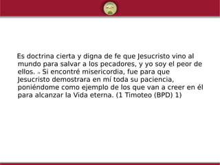 Es doctrina cierta y digna de fe que Jesucristo vino al
mundo para salvar a los pecadores, y yo soy el peor de
ellos. 16 Si encontré misericordia, fue para que
Jesucristo demostrara en mí toda su paciencia,
poniéndome como ejemplo de los que van a creer en él
para alcanzar la Vida eterna. (1 Timoteo (BPD) 1)
 