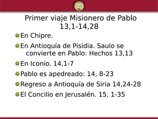 Primer viaje Misionero de Pablo
13,1-14,28
En Chipre.
En Antioquía de Pisidia. Saulo se
convierte en Pablo: Hechos 13,13
En Iconio. 14,1-7
Pablo es apedreado: 14, 8-23
Regreso a Antioquía de Siria 14,24-28
El Concilio en Jerusalén. 15, 1-35
 