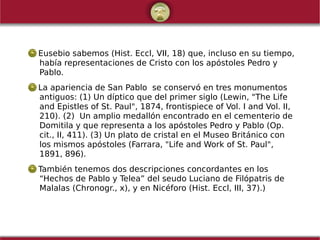 Eusebio sabemos (Hist. Eccl, VII, 18) que, incluso en su tiempo,
había representaciones de Cristo con los apóstoles Pedro y
Pablo.
La apariencia de San Pablo  se conservó en tres monumentos
antiguos: (1) Un díptico que del primer siglo (Lewin, "The Life
and Epistles of St. Paul", 1874, frontispiece of Vol. I and Vol. II,
210). (2)  Un amplio medallón encontrado en el cementerio de
Domitila y que representa a los apóstoles Pedro y Pablo (Op.
cit., II, 411). (3) Un plato de cristal en el Museo Británico con
los mismos apóstoles (Farrara, "Life and Work of St. Paul",
1891, 896).
También tenemos dos descripciones concordantes en los
“Hechos de Pablo y Telea” del seudo Luciano de Filópatris de
Malalas (Chronogr., x), y en Nicéforo (Hist. Eccl, III, 37).)
 