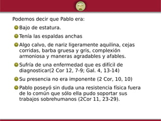 Podemos decir que Pablo era:
Bajo de estatura.
Tenía las espaldas anchas
Algo calvo, de nariz ligeramente aquilina, cejas
corridas, barba gruesa y gris, complexión
armoniosa y maneras agradables y afables.
Sufría de una enfermedad que es difícil de
diagnosticar(2 Cor 12, 7-9; Gal. 4, 13-14)
Su presencia no era imponente (2 Cor, 10, 10)
Pablo poseyó sin duda una resistencia física fuera
de lo común que sólo ella pudo soportar sus
trabajos sobrehumanos (2Cor 11, 23-29).
 