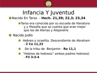 Infancia Y Juventud
Nacido En Tarso - Hech. 21,39; 22,3; 23,34
Tarso era conocida por su escuela de literatura
y y filosofía que se cuenta que eran mejor
que las de Atenas y Alejandría
Nacido Judío
Hebreo o israelita. Descendiente de Abraham
- 2 Co 11,22
De la tribu de Benjamin - Ro 11,1
“Hebreo de hebreos” ambos padres hebreos)
- Fil 3:3-4
 