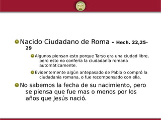 Nacido Ciudadano de Roma - Hech. 22,25-
29
Algunos piensan esto porque Tarso era una ciudad libre,
pero esto no confería la ciudadanía romana
automáticamente.
Evidentemente algún antepasado de Pablo o compró la
ciudadanía romana, o fue recompensado con ella.
No sabemos la fecha de su nacimiento, pero
se piensa que fue mas o menos por los
años que Jesús nació.
 