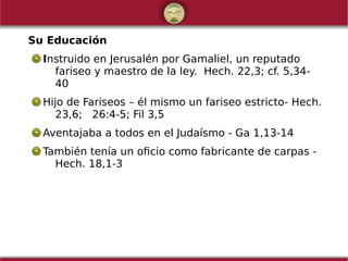 Su Educación
Instruido en Jerusalén por Gamaliel, un reputado
fariseo y maestro de la ley. Hech. 22,3; cf. 5,34-
40
Hijo de Fariseos – él mismo un fariseo estricto- Hech.
23,6; 26:4-5; Fil 3,5
Aventajaba a todos en el Judaísmo - Ga 1,13-14
También tenía un oficio como fabricante de carpas -
Hech. 18,1-3
 