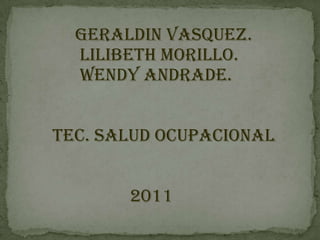 GERALDIN VASQUEZ.
  LILIBETH MORILLO.
  WENDY ANDRADE.


TEC. SALUD OCUPACIONAL


       2011
 