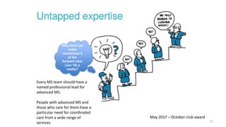 10
Every MS team should have a
named professional lead for
advanced MS.
People with advanced MS and
those who care for them have a
particular need for coordinated
care from a wide range of
services.
Why don’t we
make
consensus 5
of the
forward view
(Jan 16) a
reality?
May 2017 – October club award
 