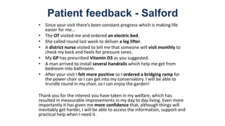 Patient feedback - Salford
• Since your visit there’s been constant progress which is making life
easier for me...
• The OT visited me and ordered an electric bed.
• She called round last week to deliver a leg lifter.
• A district nurse visited to tell me that someone will visit monthly to
check my back and heels for pressure sores.
• My GP has prescribed Vitamin D3 as you suggested.
• A man arrived to install several handrails which help me get from
bedroom into bathroom.
• After your visit I felt more positive so I ordered a bridging ramp for
the power chair so I can get into my conservatory. I will be able to
trundle round in my chair, so I can enjoy the garden!
Thank you for the interest you have taken in my welfare, which has
resulted in measurable improvements in my day to day living. Even more
importantly it has given me more confidence that, although things will
inevitably get harder, I will be able to access the information, support and
practical help when I need it.
 