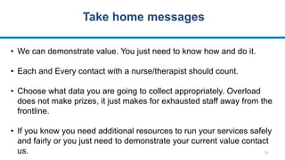 15
Take home messages
• We can demonstrate value. You just need to know how and do it.
• Each and Every contact with a nurse/therapist should count.
• Choose what data you are going to collect appropriately. Overload
does not make prizes, it just makes for exhausted staff away from the
frontline.
• If you know you need additional resources to run your services safely
and fairly or you just need to demonstrate your current value contact
us.
 