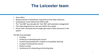 5
The Leicester team
• Team effort
• Responsiveness to telephones improved to three days maximum
• Caseload per nurse halved from 950 to 444
• The “lost 500” was actually the “lost 700” with proactive management
• The newly diagnosed are now seen within four weeks
• Home visits increased and no longer give way to other pressures in the
system
The MS Trust provided:
• Funding
• Guidance on developing the service
• A week long development module to consolidate learning
• A report to evaluate the service
• Patient surveys
• Conference for networking and sharing ideas
 