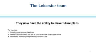 6
The Leicester team
They now have the ability to make future plans
For example:
• Provide more community clinics
• Review DMD pathways and not be reactive as new drugs come online
• Proactively invite any lost pwMS back to their care
 