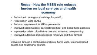 Recap - How the MSSN role reduces
burden on local services and health
economy
• Reduction in emergency bed days for pwMS
• Reduction in visits to A&E
• Reduced requirement for GP appointments
• Improved coordination of care between MDT and Social Care agencies
• Improved provision of palliative care and advanced care planning
• Improved outcomes and experience for pwMS and their families
Delivered through a combination of clinics, home visits, telephone/email
access and educational courses
 