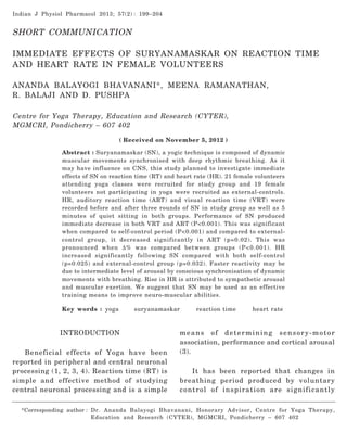Indian J Physiol Pharmacol 2013; 57(2) : 199–204

Suryanamaskar on Reaction Time and Heart Rate

199

SHORT COMMUNICATION
IMMEDIATE EFFECTS OF SURYANAMASKAR ON REACTION TIME
AND HEART RATE IN FEMALE VOLUNTEERS
ANANDA BALAYOGI BHAVANANI*, MEENA RAMANATHAN,
R. BALAJI AND D. PUSHPA
Centre for Yoga Therapy, Education and Research (CYTER),
MGMCRI, Pondicherry – 607 402
( Received on November 5, 2012 )
Abstract : Suryanamaskar (SN), a yogic technique is composed of dynamic
muscular movements synchronised with deep rhythmic breathing. As it
may have influence on CNS, this study planned to investigate immediate
effects of SN on reaction time (RT) and heart rate (HR). 21 female volunteers
attending yoga classes were recruited for study group and 19 female
volunteers not participating in yoga were recruited as external-controls.
HR, auditory reaction time (ART) and visual reaction time (VRT) were
recorded before and after three rounds of SN in study group as well as 5
minutes of quiet sitting in both groups. Performance of SN produced
immediate decrease in both VRT and ART (P<0.001). This was significant
when compared to self-control period (P<0.001) and compared to externalcontrol group, it decreased significantly in ART (p=0.02). This was
pronounced when Δ% was compared between groups (P<0.001). HR
increased significantly following SN compared with both self-control
(p=0.025) and external-control group (p=0.032). Faster reactivity may be
due to intermediate level of arousal by conscious synchronisation of dynamic
movements with breathing. Rise in HR is attributed to sympathetic arousal
and muscular exertion. We suggest that SN may be used as an effective
training means to improve neuro-muscular abilities.
Key words : yoga

suryanamaskar

INTRODUCTION
Beneficial effects of Yoga have been
reported in peripheral and central neuronal
processing (1, 2, 3, 4). Reaction time (RT) is
simple and effective method of studying
central neuronal processing and is a simple

reaction time

heart rate

means of determining sensory-motor
association, performance and cortical arousal
(3).
It has been reported that changes in
breathing period produced by voluntary
control of inspiration are significantly

*Corresponding author : Dr. Ananda Balayogi Bhavanani, Honorary Advisor, Centre for Yoga Therapy,
Education and Research (CYTER), MGMCRI, Pondicherry – 607 402

 