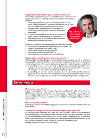 10
Wijziging belastingvoordeel speur- en ontwikkelingswerk
Voor bedrijven die doen aan speur- en ontwikkelingswerk worden de eisen
aangepast om voor een belastingvoordeel (innovatiebox) in aanmerking
te komen.
•	 Besteedt de onderneming speur- en ontwikkelingswerk uit aan
	 andere bedrijfsonderdelen? De winst die samenhangt met dit werk
	 komt niet in aanmerking voor een belastingvoordeel.
•	 Bedrijven komen alleen nog voor de innovatiebox in
	 aanmerking als ze innovatieve activiteiten in Nederland
	ontwikkelen.
•	 Octrooien (en vergelijkbare rechten) en programmatuur
	 komen straks in aanmerking voor de innovatiebox.
•	 Voor de toegang tot de innovatiebox moeten bedrijven
	 over een SO-verklaring beschikken.
Het wetsvoorstel wijzigt de innovatiebox op de volgende onderdelen:
•	 nexusbenadering als aanvullend substancecriterium (artikel 12b);
•	 toegang tot de innovatiebox (artikel 12ba);
•	 kwalificerende voordelen (artikel 12bb e.v.);
•	 administratieverplichting (artikel 12bf); en
•	 inwerkingtreding en overgangsrecht (artikel 34d e.v.).
Wijziging btw-vrijstelling voor watersportorganisaties
In februari 2016 heeft het Europese Hof van Justitie uitspraak gedaan over de in Nederland
toegepaste btw-vrijstelling voor het verhuren van berg- en ligplaatsen door niet-winstbeogende
watersportorganisaties. Het arrest leidt tot aanpassing van deze vrijstelling op twee onderdelen:
1.	 de vrijstelling voor de verhuur van berg- en ligplaatsen van vaartuigen geldt alleen voor
ligplaatsen die worden verhuurd aan gebruikers die sport beoefenen terwijl de verhuur nauw
samenhangt en onontbeerlijk is voor de beoefening van die sport;
2.	 de vrijstelling kan niet meer worden uitgesloten voor de niet-winstbeogende watersport-
organisatiedieeenofmeerpersonenindienstbetrekkingheeftdiespecifiekewerkzaamheden
uitvoeren voor vaartuigen dan wel voor de terbeschikkingstelling van berg- en ligplaatsen.
De werkgever
Minimumloon naar 21 jaar
Het minimumjeugdloon wordt in stappen afgeschaft vanaf 21 jaar. Nu geldt het minimumloon
(WML) vanaf 23 jaar; dit wordt straks eerst 22 en daarna 21 jaar. Het loon van jongeren van
18, 19 en 20 jaar stijgt mee om te voorkomen dat leeftijd een rol kan spelen bij het aannemen
van mensen. Naar verwachting wordt de maximumleeftijd voor het jeugdloon 22 jaar in 2017 en
21 jaar in 2019.
Stukloonbepaling verandert
Betaling op basis van stukloon blijft mogelijk, maar werknemers verdienen straks ten minste het
minimumloon.
Compensatie werkgever voor transitievergoeding na langdurige ziekte
Bij ontslag van een werknemer die langer dan twee jaar ziek is, betaalt de ondernemer de
transitievergoeding. De ondernemer wordt daarbij door het UWV gecompenseerd met geld
uit het Algemeen werkloosheidsfonds (Awf). Sluit het bedrijf vanwege pensioen of langdurige
ziekte van de ondernemer? Ook dan verzorgt het UWV de vergoeding aan de werknemers uit het
Awf. Daarnaast vereenvoudigt het UWV de procedure van ontslag en dossier.
Wanneer de wijziging ingaat, is nog niet bekend.
Voor vragen over
dit onderwerp
kunt u contact
opnemen met
Michiel Gijsbers.
 