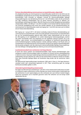 11
BELASTINGPLAN2017
Fictieve dienstbetrekking commissarissen en toezichthouders afgeschaft
De arbeidsverhouding van commissarissen en toezichthouders wordt tot en met 2016 voor de
loonheffingen aangemerkt als een fictieve dienstbetrekking. Dit betekent dat de onderneming
loonheffingen moet inhouden en afdragen, inclusief de inkomensafhankelijke bijdrage
Zorgverzekeringswet, over de beloning. Dit was tot 1 mei 2016 alleen anders als de commissaris
een VAR (verklaring arbeidsrelatie) had op grond waarvan inhouding en afdracht van
loonheffingen achterwege kon blijven. Met de invoering van de Wet deregulering beoordeling
arbeidsrelaties (DBA) is de VAR per 1 mei 2016 vervallen. In een besluit heeft de staatssecretaris
van Financiën goedgekeurd dat ervoor kan worden gekozen om de arbeidsverhouding van
commissarissen en toezichthouders reeds met ingang van 1 mei 2016 niet meer aan te merken
als een fictieve dienstbetrekking.
Met ingang van 1 januari 2017 is dit besluit overbodig omdat de fictieve dienstbetrekking van
commissarissen en toezichthouders uit de wet wordt gehaald. Commissarissen en toezichthouders
die van het loonbelastingregime gebruik willen blijven maken (bijvoorbeeld met het oog op
de 30%-regeling en de mogelijkheid van andere belastingvrije kostenvergoedingen), kunnen
dat onder voorwaarden doen met toepassing van het zogeheten opting-in-systeem. Dit is een
melding – geen verzoek - aan de Belastingdienst van ‘werkgever’ en ‘werknemer’ gezamenlijk dat
zij het loonbelastingregime vrijwillig toepassen. Zonder zodanige melding is het fiscale winst- of
resultaatregime van toepassing op het commissarisloon. De keuze voor opting-in bewerkstelligt NIET
dat de pseudo-werkgever voor zijn rekening de inkomensafhankelijke bijdrage Zorg-verzekerings-
wet moet afdragen. Die bijdrage blijft voor rekening van de commissaris/toezichthouder.
Loonkostenvoordeel voor werknemer met laag inkomen
Er komt een nieuw systeem van loonkostenvoordelen. Deze nieuwe premiekortingen voor
werkgevers moeten het eenvoudiger maken om ouderen en mensen met een arbeidsbeperking
in dienst te nemen. Daarnaast maakt het lage-inkomensvoordeel (LIV) het straks goedkoper om
medewerkers met een inkomen tot 120% van het minimumloon in dienst te nemen en houden.
Door deze financiële bijdrage blijven de loonkosten laag zonder dat de werknemer salaris
inlevert.
Het Wetsvoorstel tegemoetkomingen loondomein (Wtl) gaat in fases in. Het lage-inkomens-
voordeel wordt naar verwachting ingevoerd in 2017. Naar verwachting gaan de overige
loonkostenvoordelen gelden in 2018.
Uitzondering ketenbepaling seizoenswerk
De regels voor flexwerk zijn veranderd per 1 juli 2016. In het seizoenswerk (zoals horeca en land-
en tuinbouw) mogen ondernemers na drie maanden een nieuw contract geven. Eerder gold nog
dat werknemers na een opeenvolging van drie contracten een vast contract moeten krijgen,
tenzij een tussenpoos van 6 maanden genomen werd. Het verkorten van de termijn wordt
afgesproken bij cao.
 