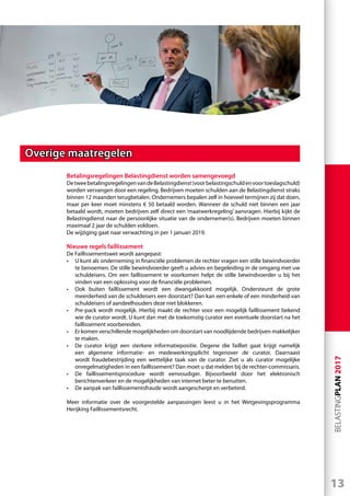 13
BELASTINGPLAN2017
Overige maatregelen
Betalingsregelingen Belastingdienst worden samengevoegd
DetweebetalingsregelingenvandeBelastingdienst(voorbelastingschuldenvoortoeslagschuld)
worden vervangen door een regeling. Bedrijven moeten schulden aan de Belastingdienst straks
binnen 12 maanden terugbetalen. Ondernemers bepalen zelf in hoeveel termijnen zij dat doen,
maar per keer moet minstens € 50 betaald worden. Wanneer de schuld niet binnen een jaar
betaald wordt, moeten bedrijven zelf direct een ‘maatwerkregeling’ aanvragen. Hierbij kijkt de
Belastingdienst naar de persoonlijke situatie van de ondernemer(s). Bedrijven moeten binnen
maximaal 2 jaar de schulden voldoen.
De wijziging gaat naar verwachting in per 1 januari 2019.
Nieuwe regels faillissement
De Faillissementswet wordt aangepast:
•	 U kunt als onderneming in financiële problemen de rechter vragen een stille bewindvoerder
te benoemen. De stille bewindvoerder geeft u advies en begeleiding in de omgang met uw
schuldeisers. Om een faillissement te voorkomen helpt de stille bewindvoerder u bij het
vinden van een oplossing voor de financiële problemen.
•	 Ook buiten faillissement wordt een dwangakkoord mogelijk. Ondersteunt de grote
meerderheid van de schuldeisers een doorstart? Dan kan een enkele of een minderheid van
schuldeisers of aandeelhouders deze niet blokkeren.
•	 Pre-pack wordt mogelijk. Hierbij maakt de rechter voor een mogelijk faillissement bekend
wie de curator wordt. U kunt dan met de toekomstig curator een eventuele doorstart na het
faillissement voorbereiden.
•	 Er komen verschillende mogelijkheden om doorstart van noodlijdende bedrijven makkelijker
te maken.
•	 De curator krijgt een sterkere informatiepositie. Degene die failliet gaat krijgt namelijk
een algemene informatie- en medewerkingsplicht tegenover de curator. Daarnaast
wordt fraudebestrijding een wettelijke taak van de curator. Ziet u als curator mogelijke
onregelmatigheden in een faillissement? Dan moet u dat melden bij de rechter-commissaris.
•	 De faillissementsprocedure wordt eenvoudiger. Bijvoorbeeld door het elektronisch
berichtenverkeer en de mogelijkheden van internet beter te benutten.
•	 De aanpak van faillissementsfraude wordt aangescherpt en verbeterd.
Meer informatie over de voorgestelde aanpassingen leest u in het Wetgevingsprogramma
Herijking Faillissementsrecht.
 