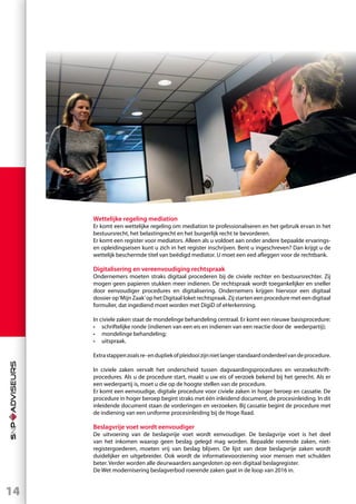 14
Wettelijke regeling mediation
Er komt een wettelijke regeling om mediation te professionaliseren en het gebruik ervan in het
bestuursrecht, het belastingrecht en het burgerlijk recht te bevorderen.
Er komt een register voor mediators. Alleen als u voldoet aan onder andere bepaalde ervarings-
en opleidingseisen kunt u zich in het register inschrijven. Bent u ingeschreven? Dan krijgt u de
wettelijk beschermde titel van beëdigd mediator. U moet een eed afleggen voor de rechtbank.
Digitalisering en vereenvoudiging rechtspraak
Ondernemers moeten straks digitaal procederen bij de civiele rechter en bestuursrechter. Zij
mogen geen papieren stukken meer indienen. De rechtspraak wordt toegankelijker en sneller
door eenvoudiger procedures en digitalisering. Ondernemers krijgen hiervoor een digitaal
dossier op‘Mijn Zaak’op het Digitaal loket rechtspraak. Zij starten een procedure met een digitaal
formulier, dat ingediend moet worden met DigiD of eHerkenning.
In civiele zaken staat de mondelinge behandeling centraal. Er komt een nieuwe basisprocedure:
•	 schriftelijke ronde (indienen van een eis en indienen van een reactie door de wederpartij);
•	 mondelinge behandeling;
•	uitspraak.
Extrastappenzoalsre-endupliekofpleidooizijnnietlangerstandaardonderdeelvandeprocedure.
In civiele zaken vervalt het onderscheid tussen dagvaardingsprocedures en verzoekschrift-
procedures. Als u de procedure start, maakt u uw eis of verzoek bekend bij het gerecht. Als er
een wederpartij is, moet u die op de hoogte stellen van de procedure.
Er komt een eenvoudige, digitale procedure voor civiele zaken in hoger beroep en cassatie. De
procedure in hoger beroep begint straks met één inleidend document, de procesinleiding. In dit
inleidende document staan de vorderingen en verzoeken. Bij cassatie begint de procedure met
de indiening van een uniforme procesinleiding bij de Hoge Raad.
Beslagvrije voet wordt eenvoudiger
De uitvoering van de beslagvrije voet wordt eenvoudiger. De beslagvrije voet is het deel
van het inkomen waarop geen beslag gelegd mag worden. Bepaalde roerende zaken, niet-
registergoederen, moeten vrij van beslag blijven. De lijst van deze beslagvrije zaken wordt
duidelijker en uitgebreider. Ook wordt de informatievoorziening voor mensen met schulden
beter. Verder worden alle deurwaarders aangesloten op een digitaal beslagregister.
De Wet modernisering beslagverbod roerende zaken gaat in de loop van 2016 in.
 