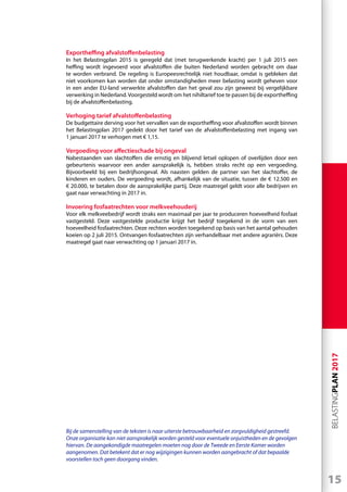 15
BELASTINGPLAN2017
Exportheffing afvalstoffenbelasting
In het Belastingplan 2015 is geregeld dat (met terugwerkende kracht) per 1 juli 2015 een
heffing wordt ingevoerd voor afvalstoffen die buiten Nederland worden gebracht om daar
te worden verbrand. De regeling is Europeesrechtelijk niet houdbaar, omdat is gebleken dat
niet voorkomen kan worden dat onder omstandigheden meer belasting wordt geheven voor
in een ander EU-land verwerkte afvalstoffen dan het geval zou zijn geweest bij vergelijkbare
verwerking in Nederland.Voorgesteld wordt om het nihiltarief toe te passen bij de exportheffing
bij de afvalstoffenbelasting.
Verhoging tarief afvalstoffenbelasting
De budgettaire derving voor het vervallen van de exportheffing voor afvalstoffen wordt binnen
het Belastingplan 2017 gedekt door het tarief van de afvalstoffenbelasting met ingang van
1 januari 2017 te verhogen met € 1,15.
Vergoeding voor affectieschade bij ongeval
Nabestaanden van slachtoffers die ernstig en blijvend letsel oplopen of overlijden door een
gebeurtenis waarvoor een ander aansprakelijk is, hebben straks recht op een vergoeding.
Bijvoorbeeld bij een bedrijfsongeval. Als naasten gelden de partner van het slachtoffer, de
kinderen en ouders. De vergoeding wordt, afhankelijk van de situatie, tussen de € 12.500 en
€ 20.000, te betalen door de aansprakelijke partij. Deze maatregel geldt voor alle bedrijven en
gaat naar verwachting in 2017 in.
Invoering fosfaatrechten voor melkveehouderij
Voor elk melkveebedrijf wordt straks een maximaal per jaar te produceren hoeveelheid fosfaat
vastgesteld. Deze vastgestelde productie krijgt het bedrijf toegekend in de vorm van een
hoeveelheid fosfaatrechten. Deze rechten worden toegekend op basis van het aantal gehouden
koeien op 2 juli 2015. Ontvangen fosfaatrechten zijn verhandelbaar met andere agrariërs. Deze
maatregel gaat naar verwachting op 1 januari 2017 in.
Bij de samenstelling van de teksten is naar uiterste betrouwbaarheid en zorgvuldigheid gestreefd.
Onze organisatie kan niet aansprakelijk worden gesteld voor eventuele onjuistheden en de gevolgen
hiervan. De aangekondigde maatregelen moeten nog door de Tweede en Eerste Kamer worden
aangenomen. Dat betekent dat er nog wijzigingen kunnen worden aangebracht of dat bepaalde
voorstellen toch geen doorgang vinden.
 