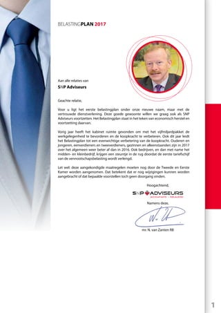 1
Aan alle relaties van
SNP Adviseurs
Geachte relatie,
Voor u ligt het eerste belastingplan onder onze nieuwe naam, maar met de
vertrouwde dienstverlening. Deze goede gewoonte willen we graag ook als SNP
Adviseurs voortzetten. Het Belastingplan staat in het teken van economisch herstel en
voortzetting daarvan.
Vorig jaar heeft het kabinet ruimte gevonden om met het vijfmiljardpakket de
werkgelegenheid te bevorderen en de koopkracht te verbeteren. Ook dit jaar leidt
het Belastingplan tot een evenwichtige verbetering van de koopkracht. Ouderen en
jongeren, eenverdieners en tweeverdieners, gezinnen en alleenstaanden zijn in 2017
over het algemeen weer beter af dan in 2016. Ook bedrijven, en dan met name het
midden- en kleinbedrijf, krijgen een steuntje in de rug doordat de eerste tariefschijf
van de vennootschapsbelasting wordt verlengd.
Let wel: deze aangekondigde maatregelen moeten nog door de Tweede en Eerste
Kamer worden aangenomen. Dat betekent dat er nog wijzigingen kunnen worden
aangebracht of dat bepaalde voorstellen toch geen doorgang vinden.
	Hoogachtend,
	 Namens deze,
	 mr. N. van Zanten RB
BELASTINGPLAN 2017
 