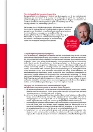 8
Verruiming definitie bouwterrein voor btw
Een aangekocht terrein bebouwen? Straks is voor de toepassing van de btw wettelijk eerder
sprake van een bouwterrein. Bij de levering van een bouwterrein is 21% btw verschuldigd en
geldt vrijstelling voor de overdrachtsbelasting. Bij grondaankopen die geen bouwterreinen zijn,
wordt 6% overdrachtsbelasting betaalt en geldt een vrijstelling voor de btw.
Ingangsdatum is naar verwachting 1 januari 2017.
De Europese btw-richtlijn kent een ruimere definitie van het begrip bouw-
terrein dan de Nederlandse wet. In Nederland zijn er daarmee kavels en
percelen grond die op basis van de Nederlandse bepaling niet als bouw-
terrein kwalificeren, maar op grond van de EU-richtlijn wel.
Belastingplichtigen kunnen indien gewenst een beroep doen op de
btw-richtlijn en uitgaan van een btw-belaste levering van een
bouwterrein. De wettelijke bepaling in de omzetbelasting
wordt met het voorstel richtlijnconform gemaakt.

Aanpassing bedrijfsopvolgingsregeling
VoordeverervingofschenkingvanaandelenzijnindeWetinkomstenbelastingenindeSuccessie-
wet regelingen beschikbaar op grond waarvan geen of minder belasting hoeft te worden betaald.
Dit zijn de doorschuiffaciliteit en de bedrijfsopvolgingsregeling. Om van deze regelingen gebruik
te kunnen maken, moet sprake zijn van aandelen in een vennootschap die een onderneming
drijft. Daarbij worden de activiteiten en bezittingen/schulden van deelnemingen van die
vennootschap aan haar toegerekend indien sprake is van een indirect aanmerkelijk belang. Een
indirect aanmerkelijk belang is aanwezig wanneer een aandeelhouder (de erflater/schenker)
indirect ten minste 5% in het aandelenkapitaal van de deelneming houdt. De Hoge Raad heeft
in zijn arrest van 22 april 2016 geoordeeld dat wanneer een belang in een deelneming niet
kwalificeert als indirect aanmerkelijk belang (en er dus niet wordt toegerekend), de aandelen in de
deelneming mogelijk wel als ondernemingsvermogen kunnen worden aangemerkt. Om deze in
de ogen van het kabinet ongewenste uitkomst te repareren, wordt in de doorschuiffaciliteit en de
bedrijfsopvolgingsregeling de fictie opgenomen dat een belang in een ander lichaam – ongeacht
de functie – niet tot het vermogen van een onderneming gerekend wordt. De toerekening bij een
indirect aanmerkelijk belang (een belang van 5% of meer) blijft wel in stand.
Wijziging van enkele specifieke renteaftrekbeperkingen
De overnameholdingbepaling wordt op een aantal punten aangepast:
1.	 de berekeningssystematiek van de overnameholdingbepaling wordt aangescherpt voor het
geval een overnameschuld door middel van een zogeheten‘debt-push down’naar het niveau
van de overgenomen vennootschap wordt verplaatst;
2.	 de termijn van zeven jaar, waarbinnen de mogelijkheid om rente af te trekken met betrekking
tot de overnamefinanciering moet worden afgebouwd van ten hoogste 60% van de
verkrijgingsprijs naar ten hoogste 25% van de verkrijgingsprijs wordt nader aangescherpt
door te regelen dat deze termijn niet opnieuw gaat lopen na een interne verhanging;
3.	 hetovergangsrechtwordtineenspecifiekesituatieniettoegepast,waardoorwordtvoorkomen
dat in die situatie oude financieringen blijven meelopen onder het overgangsrecht en de
overnameholdingbepaling niet wordt toegepast. Ook leidt het voorstel tot een aanpassing in
de renteaftrekbeperking van art. 10a Wet op de vennootschapsbelasting 1969:
4.	 het criterium van een samenwerkende groep wordt wettelijk vastgelegd, waardoor zulke
structuren beter kunnen worden bestreden. Het criterium wordt in de wettekst niet nader
ingevuld.Wel worden de praktijk in de memorie van toelichting enkele handvatten geboden.
Voor vragen over
dit onderwerp
kunt u contact
opnemen met
Nico van Zanten.
 