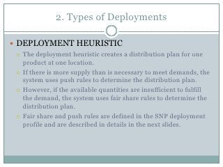 2. Types of Deployments

 DEPLOYMENT HEURISTIC
   The deployment heuristic creates a distribution plan for one
    product at one location.
   If there is more supply than is necessary to meet demands, the
    system uses push rules to determine the distribution plan.
   However, if the available quantities are insufficient to fulfill
    the demand, the system uses fair share rules to determine the
    distribution plan.
   Fair share and push rules are defined in the SNP deployment
    profile and are described in details in the next slides.
 