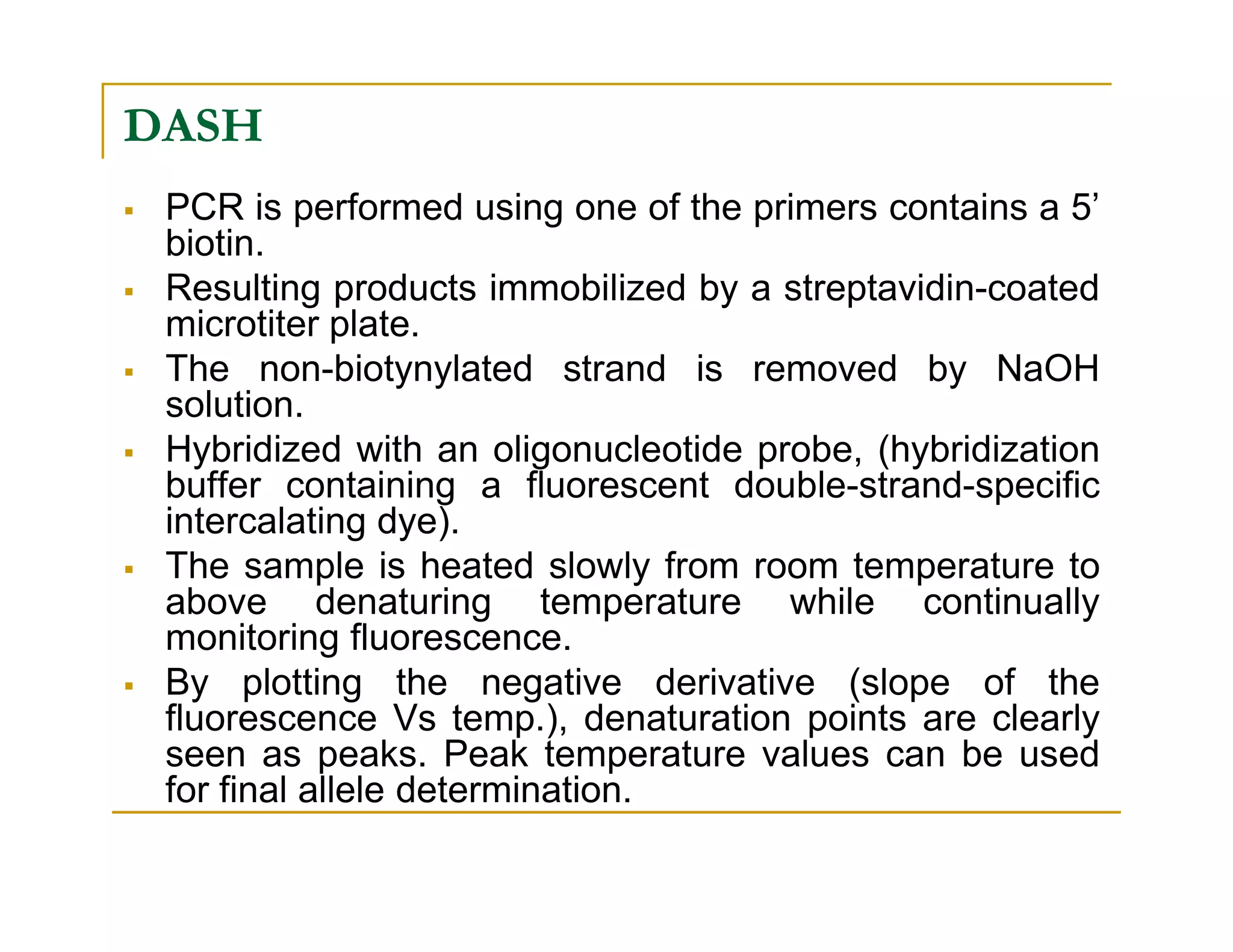 DASH
PCR is performed using one of the primers contains a 5’
biotin.
Resulting products immobilized by a streptavidin-coated
microtiter plate.
The non-biotynylated strand is removed by NaOH
solution.
Hybridized with an oligonucleotide probe, (hybridization
buffer containing a fluorescent double-strand-specificbuffer containing a fluorescent double-strand-specific
intercalating dye).
The sample is heated slowly from room temperature to
above denaturing temperature while continually
monitoring fluorescence.
By plotting the negative derivative (slope of the
fluorescence Vs temp.), denaturation points are clearly
seen as peaks. Peak temperature values can be used
for final allele determination.
 