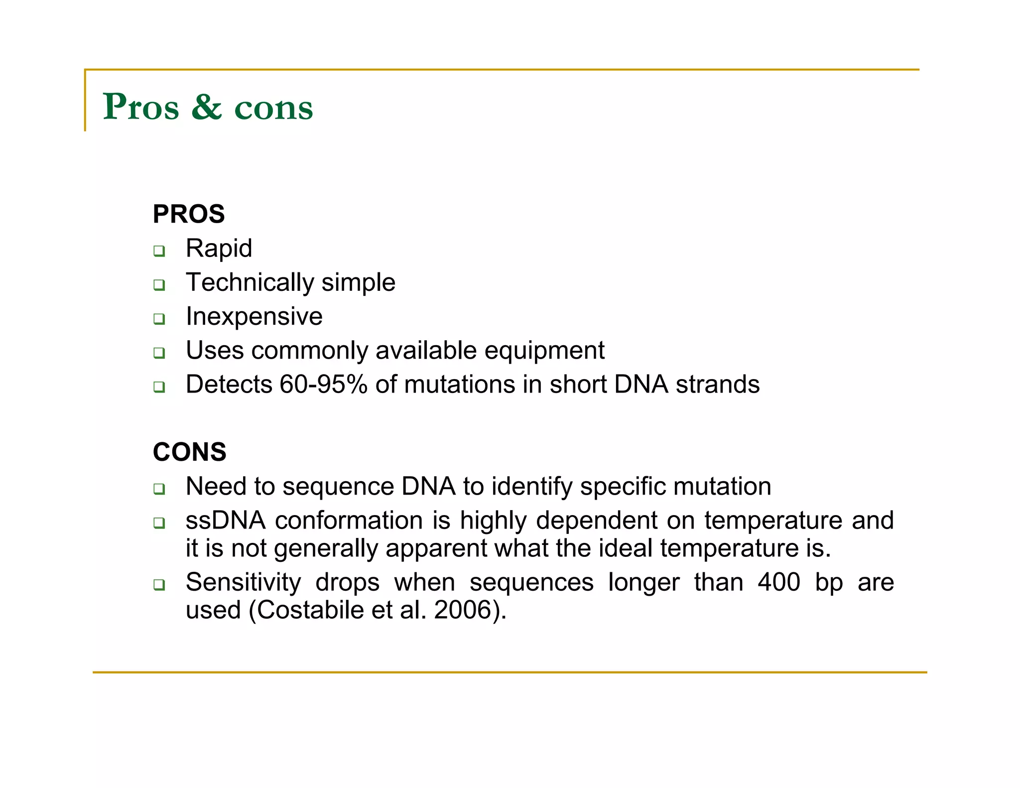 Pros & cons
PROS
Rapid
Technically simple
Inexpensive
Uses commonly available equipment
Detects 60-95% of mutations in short DNA strandsDetects 60-95% of mutations in short DNA strands
CONS
Need to sequence DNA to identify specific mutation
ssDNA conformation is highly dependent on temperature and
it is not generally apparent what the ideal temperature is.
Sensitivity drops when sequences longer than 400 bp are
used (Costabile et al. 2006).
 