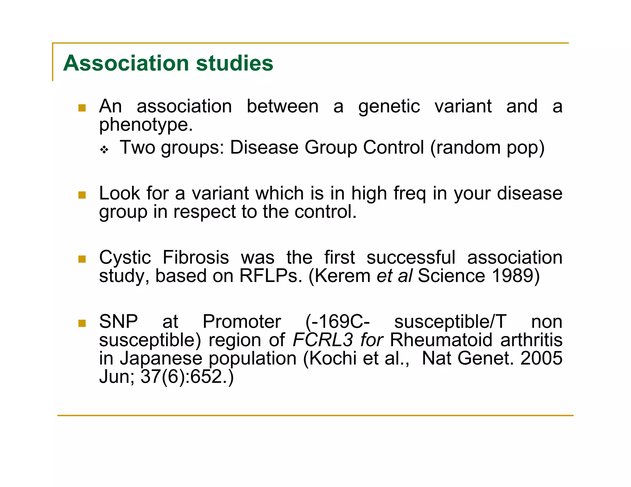 Association studies
An association between a genetic variant and a
phenotype.
Two groups: Disease Group Control (random pop)
Look for a variant which is in high freq in your disease
group in respect to the control.
Cystic Fibrosis was the first successful association
study, based on RFLPs. (Kerem et al Science 1989)
SNP at Promoter (-169C- susceptible/T non
susceptible) region of FCRL3 for Rheumatoid arthritis
in Japanese population (Kochi et al., Nat Genet. 2005
Jun; 37(6):652.)
 