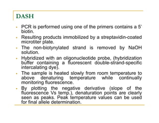 DASH
PCR is performed using one of the primers contains a 5’
biotin.
Resulting products immobilized by a streptavidin-coated
microtiter plate.
The non-biotynylated strand is removed by NaOH
solution.
Hybridized with an oligonucleotide probe, (hybridization
buffer containing a fluorescent double-strand-specificbuffer containing a fluorescent double-strand-specific
intercalating dye).
The sample is heated slowly from room temperature to
above denaturing temperature while continually
monitoring fluorescence.
By plotting the negative derivative (slope of the
fluorescence Vs temp.), denaturation points are clearly
seen as peaks. Peak temperature values can be used
for final allele determination.
 