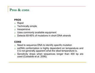 Pros & cons
PROS
Rapid
Technically simple
Inexpensive
Uses commonly available equipment
Detects 60-95% of mutations in short DNA strandsDetects 60-95% of mutations in short DNA strands
CONS
Need to sequence DNA to identify specific mutation
ssDNA conformation is highly dependent on temperature and
it is not generally apparent what the ideal temperature is.
Sensitivity drops when sequences longer than 400 bp are
used (Costabile et al. 2006).
 