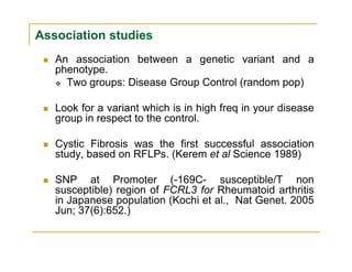 Association studies
An association between a genetic variant and a
phenotype.
Two groups: Disease Group Control (random pop)
Look for a variant which is in high freq in your disease
group in respect to the control.
Cystic Fibrosis was the first successful association
study, based on RFLPs. (Kerem et al Science 1989)
SNP at Promoter (-169C- susceptible/T non
susceptible) region of FCRL3 for Rheumatoid arthritis
in Japanese population (Kochi et al., Nat Genet. 2005
Jun; 37(6):652.)
 