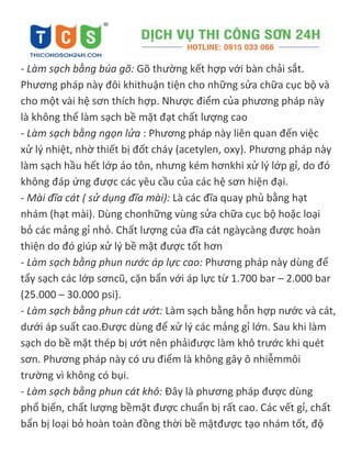 - Làm sạch bằng búa gõ: Gõ thường kết hợp với bàn chải sắt.
Phương pháp này đôi khithuận tiện cho những sửa chữa cục bộ và
cho một vài hệ sơn thích hợp. Nhược điểm của phương pháp này
là không thể làm sạch bề mặt đạt chất lượng cao
- Làm sạch bằng ngọn lửa : Phương pháp này liên quan đến việc
xử lý nhiệt, nhờ thiết bị đốt cháy (acetylen, oxy). Phương pháp này
làm sạch hầu hết lớp áo tôn, nhưng kém hơnkhi xử lý lớp gỉ, do đó
không đáp ứng được các yêu cầu của các hệ sơn hiện đại.
- Mài đĩa cát ( sử dụng đĩa mài): Là các đĩa quay phủ bằng hạt
nhám (hạt mài). Dùng chonhững vùng sửa chữa cục bộ hoặc loại
bỏ các mảng gỉ nhỏ. Chất lượng của đĩa cát ngàycàng được hoàn
thiện do đó giúp xử lý bề mặt được tốt hơn
- Làm sạch bằng phun nước áp lực cao: Phương pháp này dùng để
tẩy sạch các lớp sơncũ, cặn bẩn với áp lực từ 1.700 bar – 2.000 bar
(25.000 – 30.000 psi).
- Làm sạch bằng phun cát ướt: Làm sạch bằng hỗn hợp nước và cát,
dưới áp suất cao.Được dùng để xử lý các mảng gỉ lớn. Sau khi làm
sạch do bề mặt thép bị ướt nên phảiđược làm khô trước khi quét
sơn. Phương pháp này có ưu điểm là không gây ô nhiễmmôi
trường vì không có bụi.
- Làm sạch bằng phun cát khô: Đây là phương pháp được dùng
phổ biến, chất lượng bềmặt được chuẩn bị rất cao. Các vết gỉ, chất
bẩn bị loại bỏ hoàn toàn đồng thời bề mặtđược tạo nhám tốt, độ
 