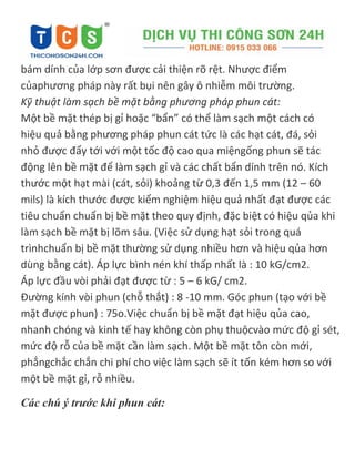 bám dính của lớp sơn được cải thiện rõ rệt. Nhược điểm
củaphương pháp này rất bụi nên gây ô nhiễm môi trường.
Kỹ thuật làm sạch bề mặt bằng phương pháp phun cát:
Một bề mặt thép bị gỉ hoặc “bẩn” có thể làm sạch một cách có
hiệu quả bằng phương pháp phun cát tức là các hạt cát, đá, sỏi
nhỏ được đẩy tới với một tốc độ cao qua miệngống phun sẽ tác
động lên bề mặt để làm sạch gỉ và các chất bẩn dính trên nó. Kích
thước một hạt mài (cát, sỏi) khoảng từ 0,3 đến 1,5 mm (12 – 60
mils) là kích thước được kiểm nghiệm hiệu quả nhất đạt được các
tiêu chuẩn chuẩn bị bề mặt theo quy định, đặc biệt có hiệu qủa khi
làm sạch bề mặt bị lõm sâu. (Việc sử dụng hạt sỏi trong quá
trìnhchuẩn bị bề mặt thường sử dụng nhiều hơn và hiệu qủa hơn
dùng bằng cát). Áp lực bình nén khí thấp nhất là : 10 kG/cm2.
Áp lực đầu vòi phải đạt được từ : 5 – 6 kG/ cm2.
Đường kính vòi phun (chỗ thắt) : 8 -10 mm. Góc phun (tạo với bề
mặt được phun) : 75o.Việc chuẩn bị bề mặt đạt hiệu qủa cao,
nhanh chóng và kinh tế hay không còn phụ thuộcvào mức độ gỉ sét,
mức độ rỗ của bề mặt cần làm sạch. Một bề mặt tôn còn mới,
phẳngchắc chắn chi phí cho việc làm sạch sẽ ít tốn kém hơn so với
một bề mặt gỉ, rỗ nhiều.
Các chú ý trước khi phun cát:
 