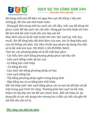 đó dùng chổi sơn để dặm vá ngay khu vực đó bằng 1 lớp sơn
chống gỉ, để cho sơn khô hoàn toàn.
- Dùng giẻ tẩm dung môi lau sạch các vết dầu, mỡ, sau đó dùng vòi
phun nước để tẩy sạch các cặn bẩn. Dùng giẻ lau khô hoặc khí nén
để làm khô bề mặt trước khi sơn lớp sơn kế
Mục đích của xử lý bề mặt trước khi sơn: làm sạch gỉ, mỡ, bụi,
muối, ẩm để tăng hiệu độ dính bám của sơn, tức là tăng hiệu quả
của hệ thống sơn phủ. Các tiêu chuẩn quy phạm áp dụng cho việc
xử lý bề mặt kim loại: ISO 8501-1,SIS 055900, NACE.
Tóm lại, các phương pháp xử lý bề mặt bao gồm:
- Các kiểu làm sách bằng phương pháp phun vật liệu rắn
- Làm sạch bằng nước áp lực cao
- Cọ bằng bàn chải thép
- Cọ bằng đá mài
- Cạo sách cặn bằng phương pháp cơ học
- Làm sạch bằng lửa
- Tẩy bằng phương pháp ngâm trong dung dịch
- Đập bằng tay và cọ bằng bàn chải thép
Đối với thép mới: làm sạch bằng phun cát và sơn lot để bản vệ bề
mặt trong quá trình thi công. Thường phải làm sạch lại bề mặt,
thậm chí tẩy lớp sơn lót để sơn chính thức. Đối với thép cũ: áp
dụng tất cả các nội dụng trên nhưng lưu { đến các kết cấu gần kề
với kết cấu cần xử lý.
Thi công sơn phủ ăn mòn
 