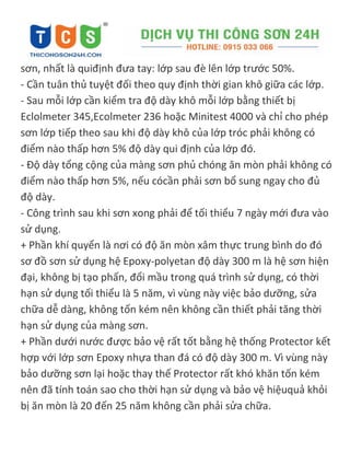 sơn, nhất là quiđịnh đưa tay: lớp sau đè lên lớp trước 50%.
- Cần tuân thủ tuyệt đối theo quy định thời gian khô giữa các lớp.
- Sau mỗi lớp cần kiểm tra độ dày khô mỗi lớp bằng thiết bị
Eclolmeter 345,Ecolmeter 236 hoặc Minitest 4000 và chỉ cho phép
sơn lớp tiếp theo sau khi độ dày khô của lớp tróc phải không có
điểm nào thấp hơn 5% độ dày qui định của lớp đó.
- Độ dày tổng cộng của màng sơn phủ chóng ăn mòn phải không có
điểm nào thấp hơn 5%, nếu cócần phải sơn bổ sung ngay cho đủ
độ dày.
- Công trình sau khi sơn xong phải để tối thiểu 7 ngày mới đưa vào
sử dụng.
+ Phần khí quyển là nơi có độ ăn mòn xâm thực trung bình do đó
sơ đồ sơn sử dụng hệ Epoxy-polyetan độ dày 300 m là hệ sơn hiện
đại, không bị tạo phấn, đổi mầu trong quá trình sử dụng, có thời
hạn sử dụng tối thiểu là 5 năm, vì vùng này việc bảo dưỡng, sửa
chữa dễ dàng, không tốn kém nên không cần thiết phải tăng thời
hạn sử dụng của màng sơn.
+ Phần dưới nước được bảo vệ rất tốt bằng hệ thống Protector kết
hợp với lớp sơn Epoxy nhựa than đá có độ dày 300 m. Vì vùng này
bảo dưỡng sơn lại hoặc thay thế Protector rất khó khăn tốn kém
nên đã tính toán sao cho thời hạn sử dụng và bảo vệ hiệuquả khỏi
bị ăn mòn là 20 đến 25 năm không cần phải sửa chữa.
 