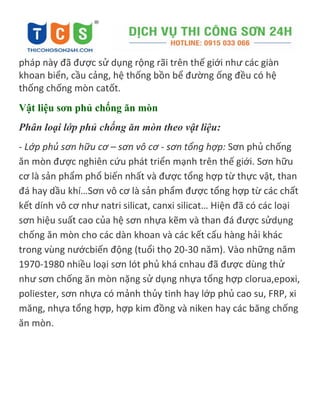 pháp này đã được sử dụng rộng rãi trên thế giới như các giàn
khoan biển, cầu cảng, hệ thống bồn bể đường ống đều có hệ
thống chống mòn catốt.
Vật liệu sơn phủ chống ăn mòn
Phân loại lớp phủ chống ăn mòn theo vật liệu:
- Lớp phủ sơn hữu cơ – sơn vô cơ - sơn tổng hợp: Sơn phủ chống
ăn mòn được nghiên cứu phát triển mạnh trên thế giới. Sơn hữu
cơ là sản phẩm phổ biến nhất và được tổng hợp từ thực vật, than
đá hay dầu khí…Sơn vô cơ là sản phẩm được tổng hợp từ các chất
kết dính vô cơ như natri silicat, canxi silicat… Hiện đã có các loại
sơn hiệu suất cao của hệ sơn nhựa kẽm và than đá được sửdụng
chống ăn mòn cho các dàn khoan và các kết cấu hàng hải khác
trong vùng nướcbiến động (tuổi thọ 20-30 năm). Vào những năm
1970-1980 nhiều loại sơn lót phủ khá cnhau đã được dùng thử
như sơn chống ăn mòn nặng sử dụng nhựa tổng hợp clorua,epoxi,
poliester, sơn nhựa có mảnh thủy tinh hay lớp phủ cao su, FRP, xi
măng, nhựa tổng hợp, hợp kim đồng và niken hay các băng chống
ăn mòn.
 